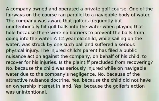 A company owned and operated a private golf course. One of the fairways on the course ran parallel to a navigable body of water. The company was aware that golfers frequently but unintentionally hit golf balls into the water when playing that hole because there were no barriers to prevent the balls from going into the water. A 12-year-old child, while sailing on the water, was struck by one such ball and suffered a serious physical injury. The injured child's parent has filed a public nuisance action against the company, on behalf of his child, to recover for his injuries. Is the plaintiff precluded from recovering? No, because the child was seriously injured while on navigable water due to the company's negligence. No, because of the attractive nuisance doctrine. Yes, because the child did not have an ownership interest in land. Yes, because the golfer's action was unintentional.