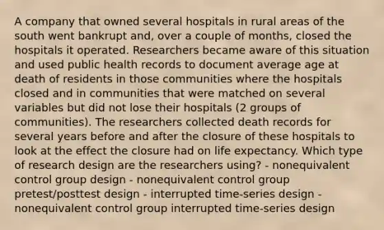 A company that owned several hospitals in rural areas of the south went bankrupt and, over a couple of months, closed the hospitals it operated. Researchers became aware of this situation and used public health records to document average age at death of residents in those communities where the hospitals closed and in communities that were matched on several variables but did not lose their hospitals (2 groups of communities). The researchers collected death records for several years before and after the closure of these hospitals to look at the effect the closure had on life expectancy. Which type of research design are the researchers using? - nonequivalent control group design - nonequivalent control group pretest/posttest design - interrupted time-series design - nonequivalent control group interrupted time-series design