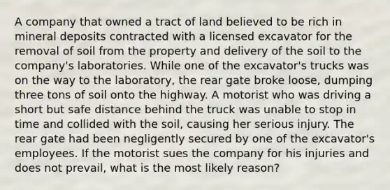 A company that owned a tract of land believed to be rich in mineral deposits contracted with a licensed excavator for the removal of soil from the property and delivery of the soil to the company's laboratories. While one of the excavator's trucks was on the way to the laboratory, the rear gate broke loose, dumping three tons of soil onto the highway. A motorist who was driving a short but safe distance behind the truck was unable to stop in time and collided with the soil, causing her serious injury. The rear gate had been negligently secured by one of the excavator's employees. If the motorist sues the company for his injuries and does not prevail, what is the most likely reason?