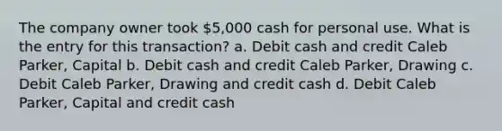 The company owner took 5,000 cash for personal use. What is the entry for this transaction? a. Debit cash and credit Caleb Parker, Capital b. Debit cash and credit Caleb Parker, Drawing c. Debit Caleb Parker, Drawing and credit cash d. Debit Caleb Parker, Capital and credit cash