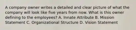 A company owner writes a detailed and clear picture of what the company will look like five years from now. What is this owner defining to the employees? A. Innate Attribute B. Mission Statement C. Organizational Structure D. Vision Statement