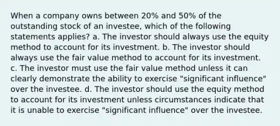 When a company owns between 20% and 50% of the outstanding stock of an investee, which of the following statements applies? a. The investor should always use the equity method to account for its investment. b. The investor should always use the fair value method to account for its investment. c. The investor must use the fair value method unless it can clearly demonstrate the ability to exercise "significant influence" over the investee. d. The investor should use the equity method to account for its investment unless circumstances indicate that it is unable to exercise "significant influence" over the investee.