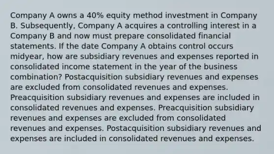 Company A owns a 40% equity method investment in Company B. Subsequently, Company A acquires a controlling interest in a Company B and now must prepare consolidated financial statements. If the date Company A obtains control occurs midyear, how are subsidiary revenues and expenses reported in consolidated income statement in the year of the business combination? Postacquisition subsidiary revenues and expenses are excluded from consolidated revenues and expenses. Preacquisition subsidiary revenues and expenses are included in consolidated revenues and expenses. Preacquisition subsidiary revenues and expenses are excluded from consolidated revenues and expenses. Postacquisition subsidiary revenues and expenses are included in consolidated revenues and expenses.