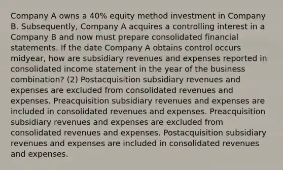 Company A owns a 40% equity method investment in Company B. Subsequently, Company A acquires a controlling interest in a Company B and now must prepare consolidated financial statements. If the date Company A obtains control occurs midyear, how are subsidiary revenues and expenses reported in consolidated income statement in the year of the business combination? (2) Postacquisition subsidiary revenues and expenses are excluded from consolidated revenues and expenses. Preacquisition subsidiary revenues and expenses are included in consolidated revenues and expenses. Preacquisition subsidiary revenues and expenses are excluded from consolidated revenues and expenses. Postacquisition subsidiary revenues and expenses are included in consolidated revenues and expenses.