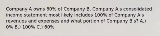 Company A owns 60% of Company B. Company A's consolidated income statement most likely includes 100% of Company A's revenues and expenses and what portion of Company B's? A.) 0% B.) 100% C.) 60%