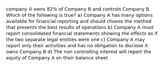 company A owns 82% of Company B and controls Company B. Which of the following is true? a) Company A has many options available for financial reporting and should choose the method that presents the best results of operations b) Company A must report consolidated financial statements showing the effects as if the two separate legal entities were one c) Company A may report only their activities and has no obligation to disclose it owns Company B d) The non controlling interest will report the equity of Company A on their balance sheet