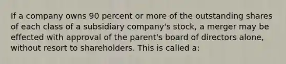 If a company owns 90 percent or more of the outstanding shares of each class of a subsidiary company's stock, a merger may be effected with approval of the parent's board of directors alone, without resort to shareholders. This is called a: