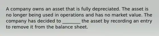 A company owns an asset that is fully depreciated. The asset is no longer being used in operations and has no market value. The company has decided to ________ the asset by recording an entry to remove it from the balance sheet.