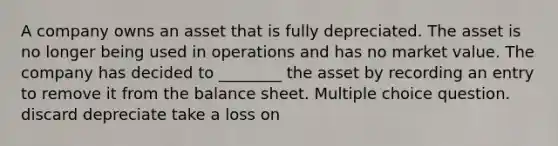 A company owns an asset that is fully depreciated. The asset is no longer being used in operations and has no market value. The company has decided to ________ the asset by recording an entry to remove it from the balance sheet. Multiple choice question. discard depreciate take a loss on