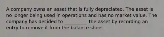 A company owns an asset that is fully depreciated. The asset is no longer being used in operations and has no market value. The company has decided to __________ the asset by recording an entry to remove it from the balance sheet.