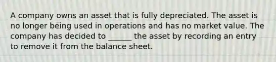 A company owns an asset that is fully depreciated. The asset is no longer being used in operations and has no market value. The company has decided to ______ the asset by recording an entry to remove it from the balance sheet.