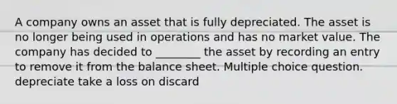 A company owns an asset that is fully depreciated. The asset is no longer being used in operations and has no market value. The company has decided to ________ the asset by recording an entry to remove it from the balance sheet. Multiple choice question. depreciate take a loss on discard