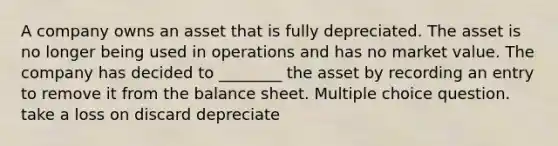 A company owns an asset that is fully depreciated. The asset is no longer being used in operations and has no market value. The company has decided to ________ the asset by recording an entry to remove it from the balance sheet. Multiple choice question. take a loss on discard depreciate