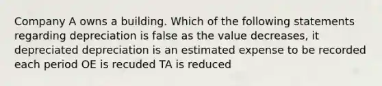 Company A owns a building. Which of the following statements regarding depreciation is false as the value decreases, it depreciated depreciation is an estimated expense to be recorded each period OE is recuded TA is reduced