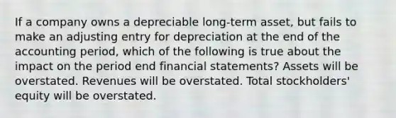 If a company owns a depreciable long-term asset, but fails to make an adjusting entry for depreciation at the end of the accounting period, which of the following is true about the impact on the period end financial statements? Assets will be overstated. Revenues will be overstated. Total stockholders' equity will be overstated.