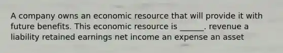 A company owns an economic resource that will provide it with future benefits. This economic resource is ______. revenue a liability retained earnings net income an expense an asset