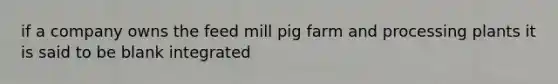 if a company owns the feed mill pig farm and processing plants it is said to be blank integrated