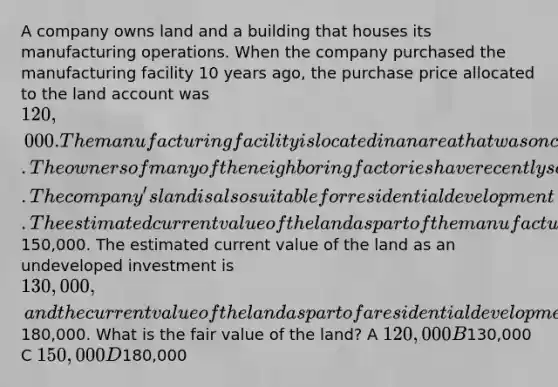 A company owns land and a building that houses its manufacturing operations. When the company purchased the manufacturing facility 10 years ago, the purchase price allocated to the land account was 120,000. The manufacturing facility is located in an area that was once the site of many factories. The owners of many of the neighboring factories have recently sold their facilities to residential real estate developers. The company's land is also suitable for residential development. The estimated current value of the land as part of the manufacturing facility is150,000. The estimated current value of the land as an undeveloped investment is 130,000, and the current value of the land as part of a residential development would be180,000. What is the fair value of the land? A 120,000 B130,000 C 150,000 D180,000