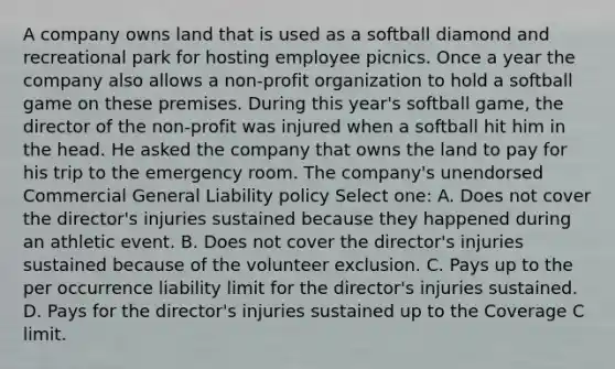 A company owns land that is used as a softball diamond and recreational park for hosting employee picnics. Once a year the company also allows a non-profit organization to hold a softball game on these premises. During this year's softball game, the director of the non-profit was injured when a softball hit him in the head. He asked the company that owns the land to pay for his trip to the emergency room. The company's unendorsed Commercial General Liability policy Select one: A. Does not cover the director's injuries sustained because they happened during an athletic event. B. Does not cover the director's injuries sustained because of the volunteer exclusion. C. Pays up to the per occurrence liability limit for the director's injuries sustained. D. Pays for the director's injuries sustained up to the Coverage C limit.