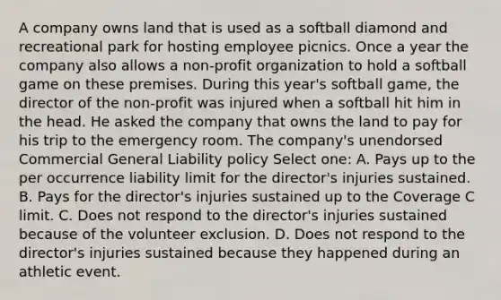 A company owns land that is used as a softball diamond and recreational park for hosting employee picnics. Once a year the company also allows a non-profit organization to hold a softball game on these premises. During this year's softball game, the director of the non-profit was injured when a softball hit him in the head. He asked the company that owns the land to pay for his trip to the emergency room. The company's unendorsed Commercial General Liability policy Select one: A. Pays up to the per occurrence liability limit for the director's injuries sustained. B. Pays for the director's injuries sustained up to the Coverage C limit. C. Does not respond to the director's injuries sustained because of the volunteer exclusion. D. Does not respond to the director's injuries sustained because they happened during an athletic event.