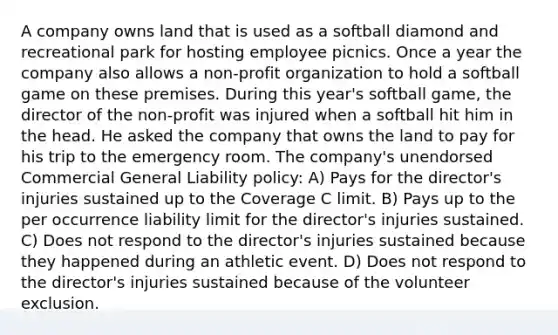 A company owns land that is used as a softball diamond and recreational park for hosting employee picnics. Once a year the company also allows a non-profit organization to hold a softball game on these premises. During this year's softball game, the director of the non-profit was injured when a softball hit him in the head. He asked the company that owns the land to pay for his trip to the emergency room. The company's unendorsed Commercial General Liability policy: A) Pays for the director's injuries sustained up to the Coverage C limit. B) Pays up to the per occurrence liability limit for the director's injuries sustained. C) Does not respond to the director's injuries sustained because they happened during an athletic event. D) Does not respond to the director's injuries sustained because of the volunteer exclusion.