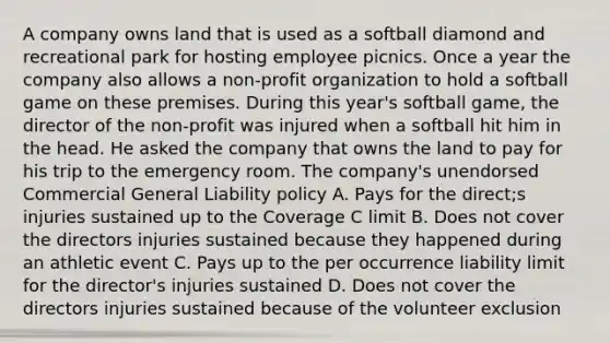 A company owns land that is used as a softball diamond and recreational park for hosting employee picnics. Once a year the company also allows a non-profit organization to hold a softball game on these premises. During this year's softball game, the director of the non-profit was injured when a softball hit him in the head. He asked the company that owns the land to pay for his trip to the emergency room. The company's unendorsed Commercial General Liability policy A. Pays for the direct;s injuries sustained up to the Coverage C limit B. Does not cover the directors injuries sustained because they happened during an athletic event C. Pays up to the per occurrence liability limit for the director's injuries sustained D. Does not cover the directors injuries sustained because of the volunteer exclusion