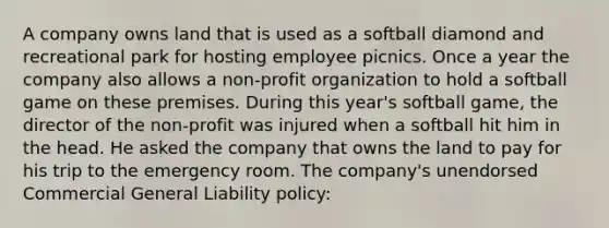 A company owns land that is used as a softball diamond and recreational park for hosting employee picnics. Once a year the company also allows a non-profit organization to hold a softball game on these premises. During this year's softball game, the director of the non-profit was injured when a softball hit him in the head. He asked the company that owns the land to pay for his trip to the emergency room. The company's unendorsed Commercial General Liability policy: