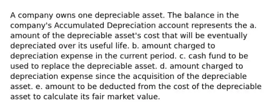 A company owns one depreciable asset. The balance in the company's Accumulated Depreciation account represents the a. amount of the depreciable asset's cost that will be eventually depreciated over its useful life. b. amount charged to depreciation expense in the current period. c. cash fund to be used to replace the depreciable asset. d. amount charged to depreciation expense since the acquisition of the depreciable asset. e. amount to be deducted from the cost of the depreciable asset to calculate its fair market value.