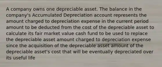 A company owns one depreciable asset. The balance in the company's Accumulated Depreciation account represents the amount charged to depreciation expense in the current period amount to be deducted from the cost of the depreciable asset to calculate its fair market value cash fund to be used to replace the depreciable asset amount charged to depreciation expense since the acquisition of the depreciable asset amount of the depreciable asset's cost that will be eventually depreciated over its useful life