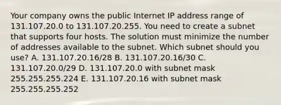 Your company owns the public Internet IP address range of 131.107.20.0 to 131.107.20.255. You need to create a subnet that supports four hosts. The solution must minimize the number of addresses available to the subnet. Which subnet should you use? A. 131.107.20.16/28 B. 131.107.20.16/30 C. 131.107.20.0/29 D. 131.107.20.0 with subnet mask 255.255.255.224 E. 131.107.20.16 with subnet mask 255.255.255.252