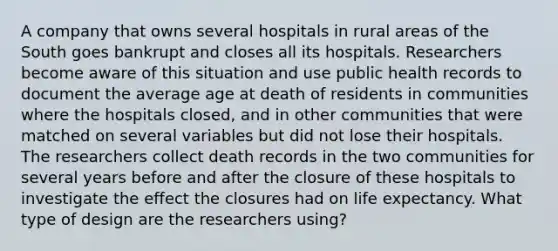 A company that owns several hospitals in rural areas of the South goes bankrupt and closes all its hospitals. Researchers become aware of this situation and use public health records to document the average age at death of residents in communities where the hospitals closed, and in other communities that were matched on several variables but did not lose their hospitals. The researchers collect death records in the two communities for several years before and after the closure of these hospitals to investigate the effect the closures had on life expectancy. What type of design are the researchers using?