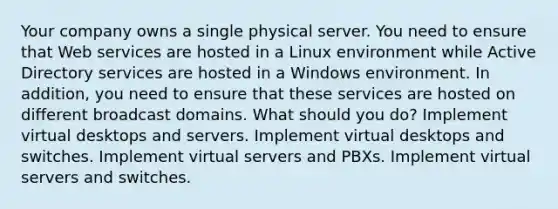 Your company owns a single physical server. You need to ensure that Web services are hosted in a Linux environment while Active Directory services are hosted in a Windows environment. In addition, you need to ensure that these services are hosted on different broadcast domains. What should you do? Implement virtual desktops and servers. Implement virtual desktops and switches. Implement virtual servers and PBXs. Implement virtual servers and switches.