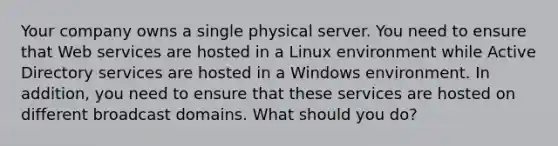 Your company owns a single physical server. You need to ensure that Web services are hosted in a Linux environment while Active Directory services are hosted in a Windows environment. In addition, you need to ensure that these services are hosted on different broadcast domains. What should you do?