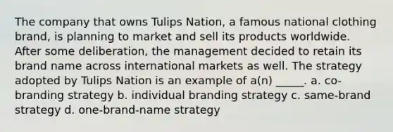 The company that owns Tulips Nation, a famous national clothing brand, is planning to market and sell its products worldwide. After some deliberation, the management decided to retain its brand name across international markets as well. The strategy adopted by Tulips Nation is an example of a(n) _____. a. co-branding strategy b. individual branding strategy c. same-brand strategy d. one-brand-name strategy