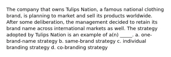 The company that owns Tulips Nation, a famous national clothing brand, is planning to market and sell its products worldwide. After some deliberation, the management decided to retain its brand name across international markets as well. The strategy adopted by Tulips Nation is an example of a(n) _____. a. one-brand-name strategy b. same-brand strategy c. individual branding strategy d. co-branding strategy