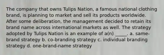 The company that owns Tulips Nation, a famous national clothing brand, is planning to market and sell its products worldwide. After some deliberation, the management decided to retain its brand name across international markets as well. The strategy adopted by Tulips Nation is an example of a(n) _____. a. same-brand strategy b. co-branding strategy c. individual branding strategy d. one-brand-name strategy