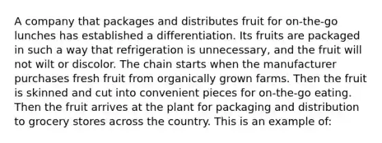 A company that packages and distributes fruit for on-the-go lunches has established a differentiation. Its fruits are packaged in such a way that refrigeration is unnecessary, and the fruit will not wilt or discolor. The chain starts when the manufacturer purchases fresh fruit from organically grown farms. Then the fruit is skinned and cut into convenient pieces for on-the-go eating. Then the fruit arrives at the plant for packaging and distribution to grocery stores across the country. This is an example of: