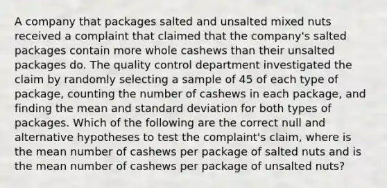 A company that packages salted and unsalted mixed nuts received a complaint that claimed that the company's salted packages contain more whole cashews than their unsalted packages do. The quality control department investigated the claim by randomly selecting a sample of 45 of each type of package, counting the number of cashews in each package, and finding the mean and standard deviation for both types of packages. Which of the following are the correct null and alternative hypotheses to test the complaint's claim, where is the mean number of cashews per package of salted nuts and is the mean number of cashews per package of unsalted nuts?