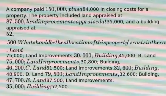 A company paid 150,000, plus a 6% commission and4,000 in closing costs for a property. The property included land appraised at 87,500, land improvements appraised at35,000, and a building appraised at 52,500. What should be the allocation of this property's costs in the company's accounting records? A. Land75,000; Land Improvements,30,000; Building,45,000. B. Land 75,000; Land Improvements,30,800; Building, 46,200. C. Land81,500; Land Improvements,32,600; Building,48,900. D. Land 79,500; Land Improvements,32,600; Building,47,700. E. Land87,500; Land Improvements; 35,000; Building;52,500.