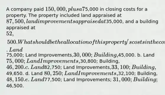 A company paid 150,000, plus a 7% commission and5,000 in closing costs for a property. The property included land appraised at 87,500, land improvements appraised at35,000, and a building appraised at 52,500. What should be the allocation of this property's costs in the company's accounting records? a. Land75,000; Land Improvements,30,000; Building,45,000. b. Land 75,000; Land Improvements,30,800; Building, 46,200. c. Land82,750; Land Improvements,33,100; Building,49,650. d. Land 80,250; Land Improvements,32,100; Building, 48,150. e. Land77,500; Land Improvements; 31,000; Building;46,500.