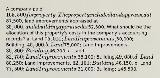 A company paid 165,500 for property. The property included land appraised at87,500, land improvements appraised at 35,000, and a building appraised at52,500. What should be the allocation of this property's costs in the company's accounting records? a. Land 75,000; Land Improvements,30,000; Building, 45,000. b. Land75,000; Land Improvements, 30,800; Building,46,200. c. Land 82,750; Land Improvements,33,100; Building,49,650. d. Land80,250; Land Improvements, 32,100; Building,48,150. e. Land 77,500; Land Improvements;31,000; Building; 46,500.