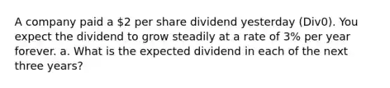 A company paid a 2 per share dividend yesterday (Div0). You expect the dividend to grow steadily at a rate of 3% per year forever. a. What is the expected dividend in each of the next three years?