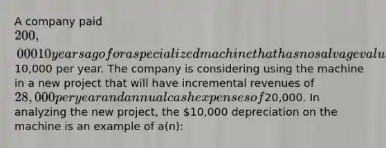 A company paid 200,000 10 years ago for a specialized machine that has no salvage value and is being depreciated at the rate of10,000 per year. The company is considering using the machine in a new project that will have incremental revenues of 28,000 per year and annual cash expenses of20,000. In analyzing the new project, the 10,000 depreciation on the machine is an example of a(n):