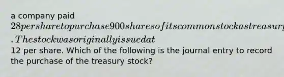 a company paid 28 per share to purchase 900 shares of its common stock as treasury stock. The stock was originally issued at12 per share. Which of the following is the journal entry to record the purchase of the treasury stock?