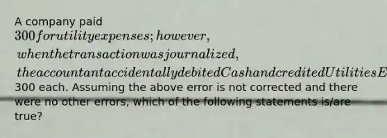 A company paid 300 for utility expenses; however, when the transaction was journalized, the accountant accidentally debited Cash and credited Utilities Expense for300 each. Assuming the above error is not corrected and there were no other errors, which of the following statements is/are true?