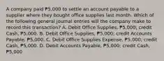 A company paid ₱5,000 to settle an account payable to a supplier where they bought office supplies last month. Which of the following general journal entries will the company make to record this transaction? A. Debit Office Supplies, ₱5,000; credit Cash, ₱5,000. B. Debit Office Supplies, ₱5,000; credit Accounts Payable, ₱5,000. C. Debit Office Supplies Expense, ₱5,000; credit Cash, ₱5,000. D. Debit Accounts Payable, ₱5,000; credit Cash, ₱5,000