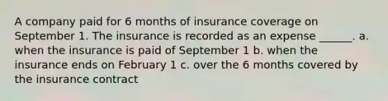 A company paid for 6 months of insurance coverage on September 1. The insurance is recorded as an expense ______. a. when the insurance is paid of September 1 b. when the insurance ends on February 1 c. over the 6 months covered by the insurance contract