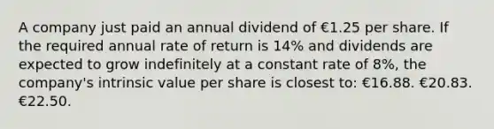 A company just paid an annual dividend of €1.25 per share. If the required annual rate of return is 14% and dividends are expected to grow indefinitely at a constant rate of 8%, the company's intrinsic value per share is closest to: €16.88. €20.83. €22.50.