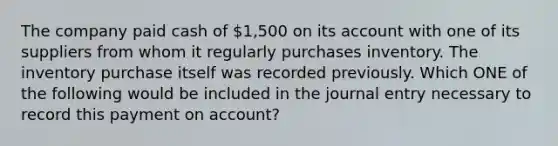 The company paid cash of 1,500 on its account with one of its suppliers from whom it regularly purchases inventory. The inventory purchase itself was recorded previously. Which ONE of the following would be included in the journal entry necessary to record this payment on account?