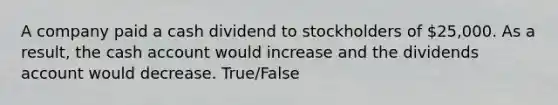 A company paid a cash dividend to stockholders of 25,000. As a result, the cash account would increase and the dividends account would decrease. True/False